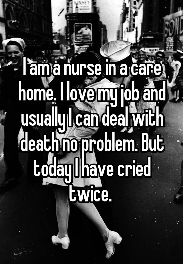 I am a nurse in a care home. I love my job and usually I can deal with death no problem. But today I have cried twice. 