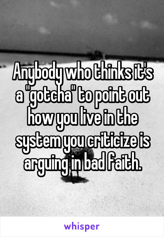 Anybody who thinks it's a "gotcha" to point out how you live in the system you criticize is arguing in bad faith.