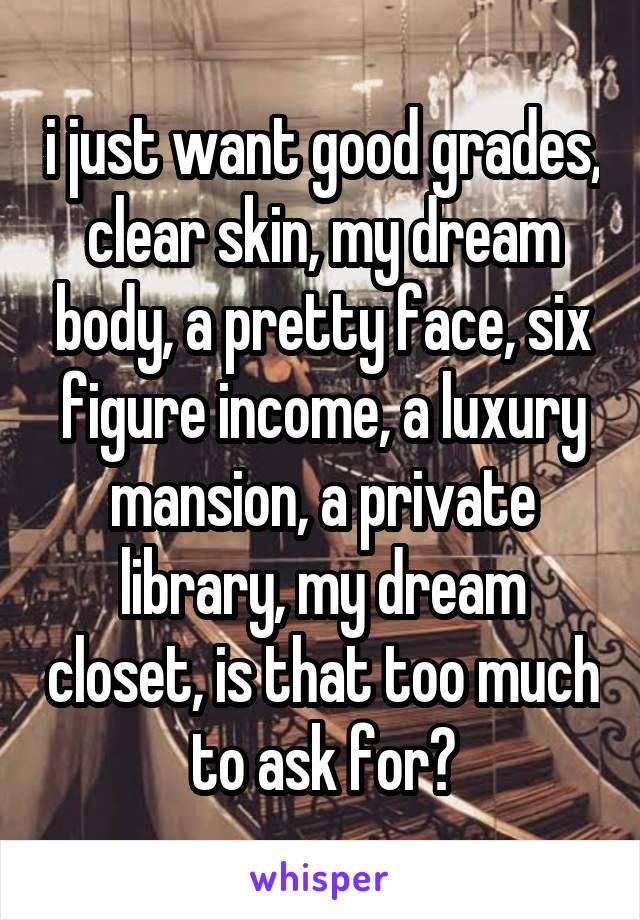 i just want good grades, clear skin, my dream body, a pretty face, six figure income, a luxury mansion, a private library, my dream closet, is that too much to ask for?