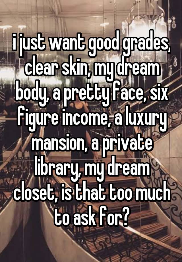 i just want good grades, clear skin, my dream body, a pretty face, six figure income, a luxury mansion, a private library, my dream closet, is that too much to ask for?