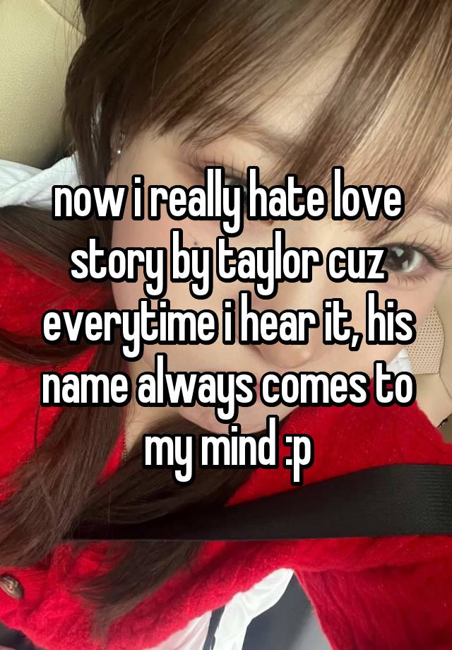 now i really hate love story by taylor cuz everytime i hear it, his name always comes to my mind :p