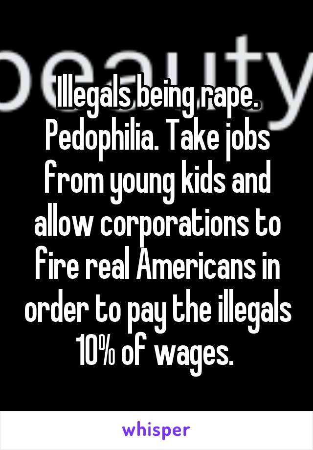 Illegals being rape. Pedophilia. Take jobs from young kids and allow corporations to fire real Americans in order to pay the illegals 10% of wages. 