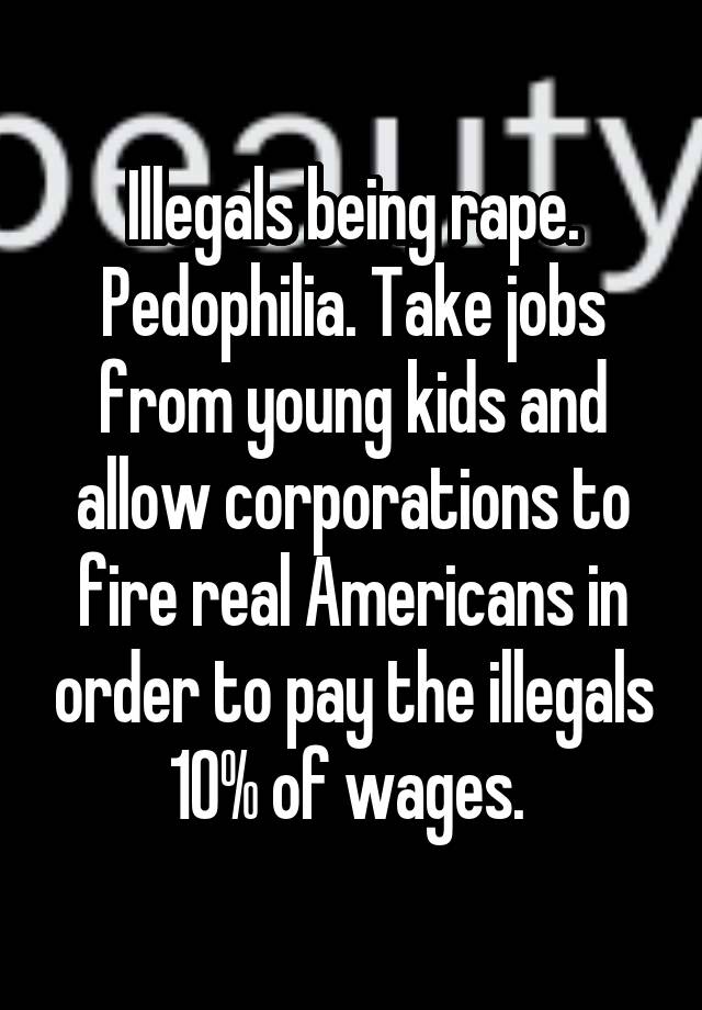 Illegals being rape. Pedophilia. Take jobs from young kids and allow corporations to fire real Americans in order to pay the illegals 10% of wages. 