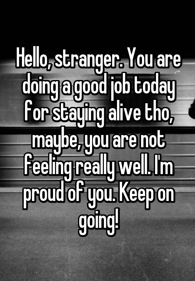 Hello, stranger. You are doing a good job today for staying alive tho, maybe, you are not feeling really well. I'm proud of you. Keep on going!