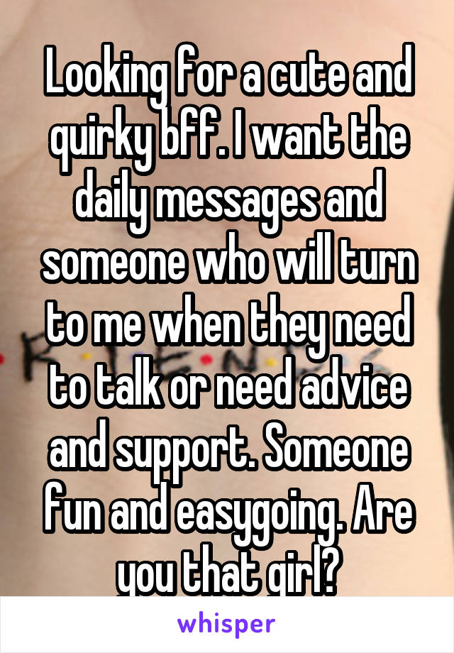 Looking for a cute and quirky bff. I want the daily messages and someone who will turn to me when they need to talk or need advice and support. Someone fun and easygoing. Are you that girl?