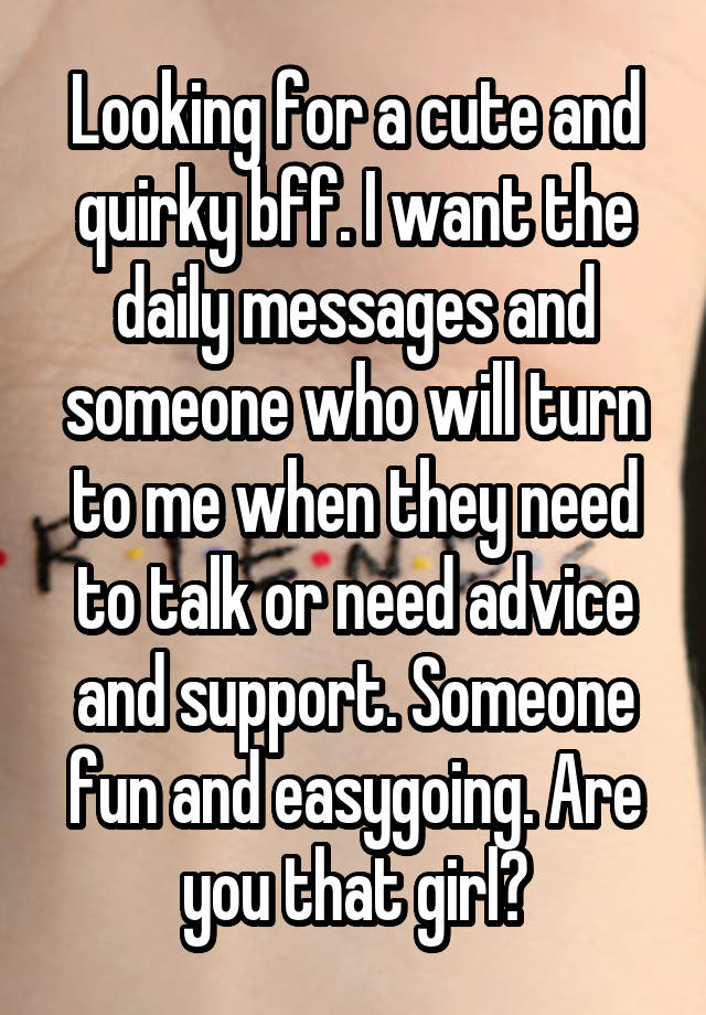 Looking for a cute and quirky bff. I want the daily messages and someone who will turn to me when they need to talk or need advice and support. Someone fun and easygoing. Are you that girl?