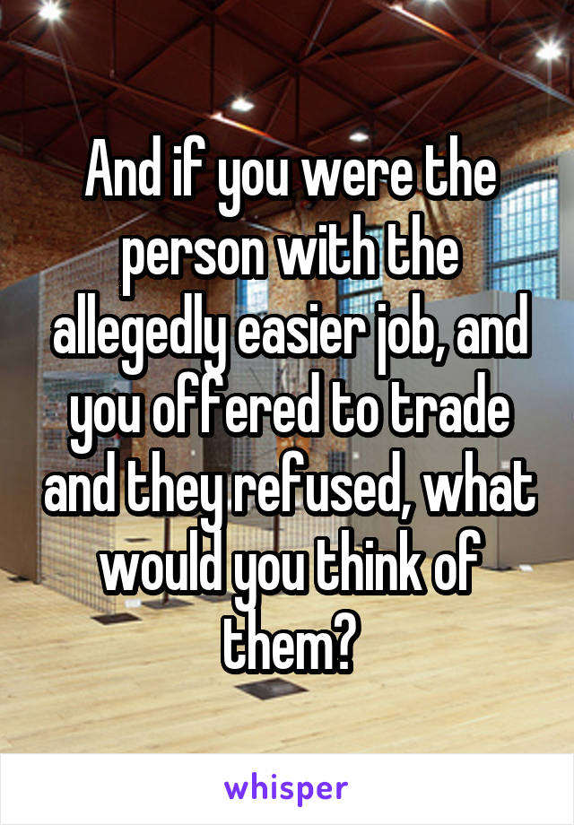 And if you were the person with the allegedly easier job, and you offered to trade and they refused, what would you think of them?