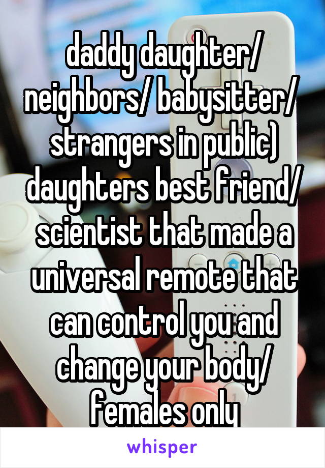  daddy daughter/ neighbors/ babysitter/  strangers in public) daughters best friend/ scientist that made a universal remote that can control you and change your body/ females only