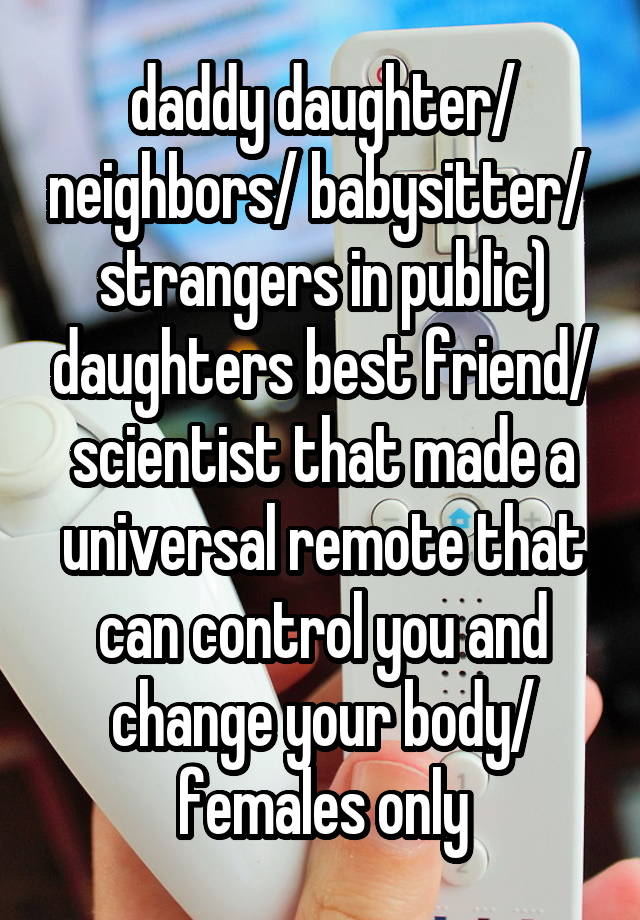  daddy daughter/ neighbors/ babysitter/  strangers in public) daughters best friend/ scientist that made a universal remote that can control you and change your body/ females only