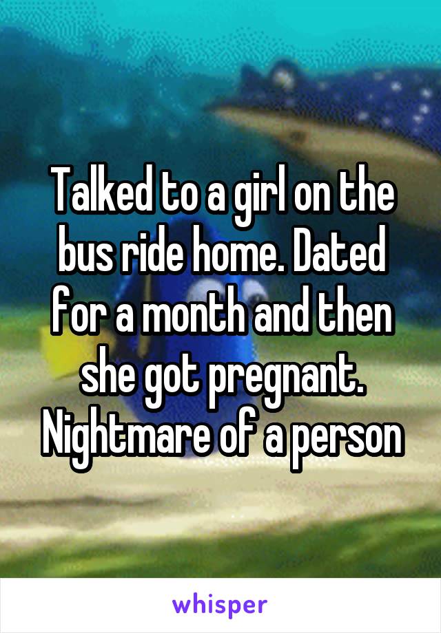 Talked to a girl on the bus ride home. Dated for a month and then she got pregnant. Nightmare of a person