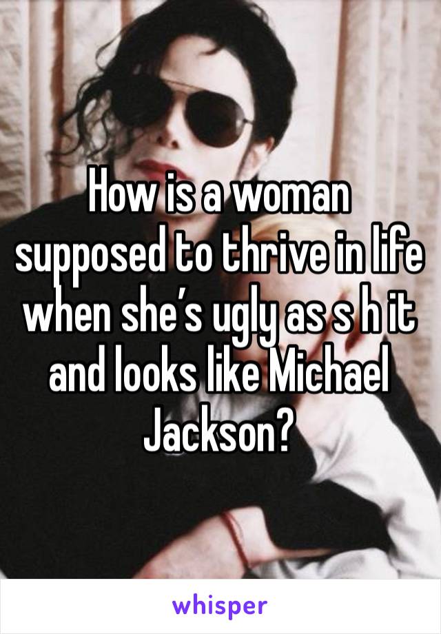 How is a woman supposed to thrive in life when she’s ugly as s h it and looks like Michael Jackson?