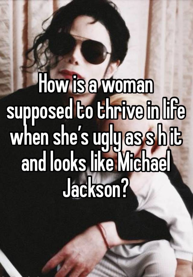 How is a woman supposed to thrive in life when she’s ugly as s h it and looks like Michael Jackson?