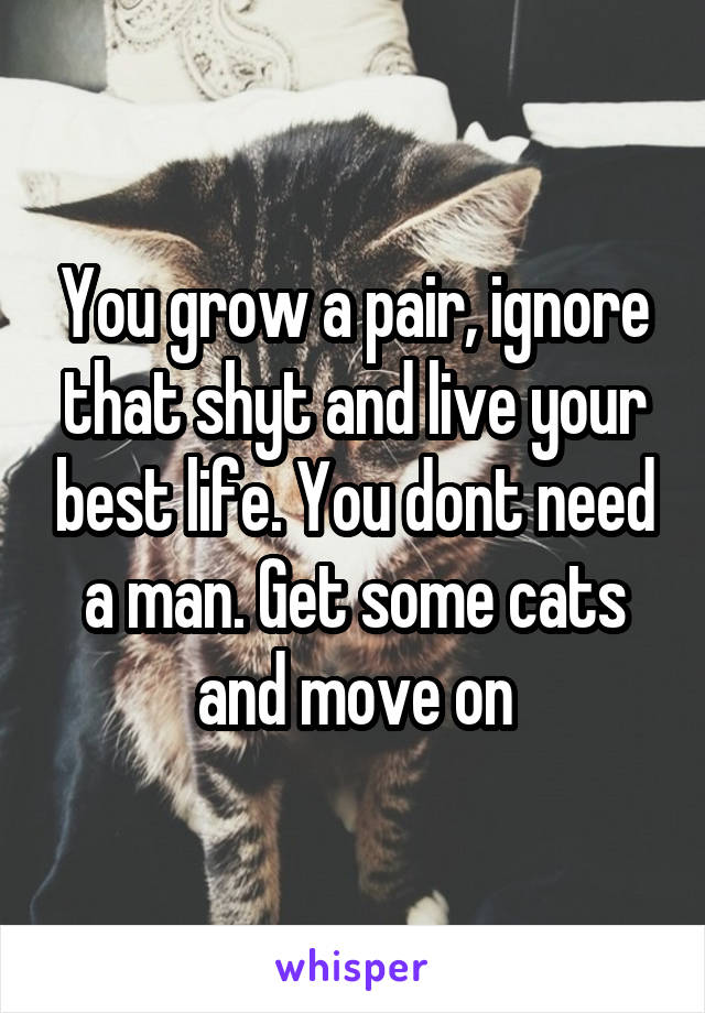 You grow a pair, ignore that shyt and live your best life. You dont need a man. Get some cats and move on