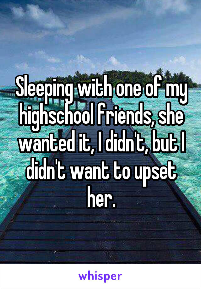 Sleeping with one of my highschool friends, she wanted it, I didn't, but I didn't want to upset her.