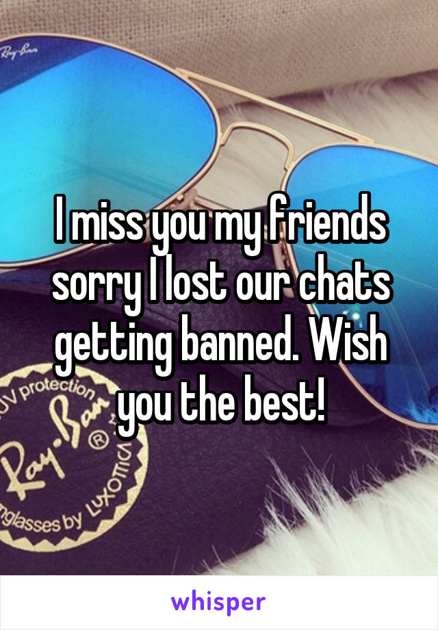 I miss you my friends sorry I lost our chats getting banned. Wish you the best!