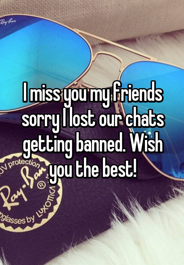 I miss you my friends sorry I lost our chats getting banned. Wish you the best!