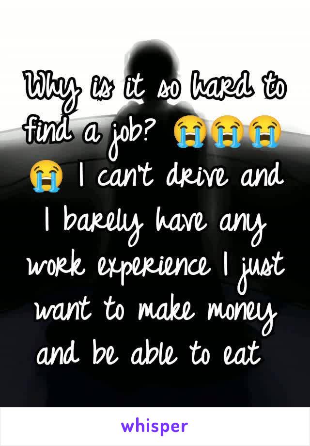 Why is it so hard to find a job? 😭😭😭😭 I can't drive and I barely have any work experience I just want to make money and be able to eat 