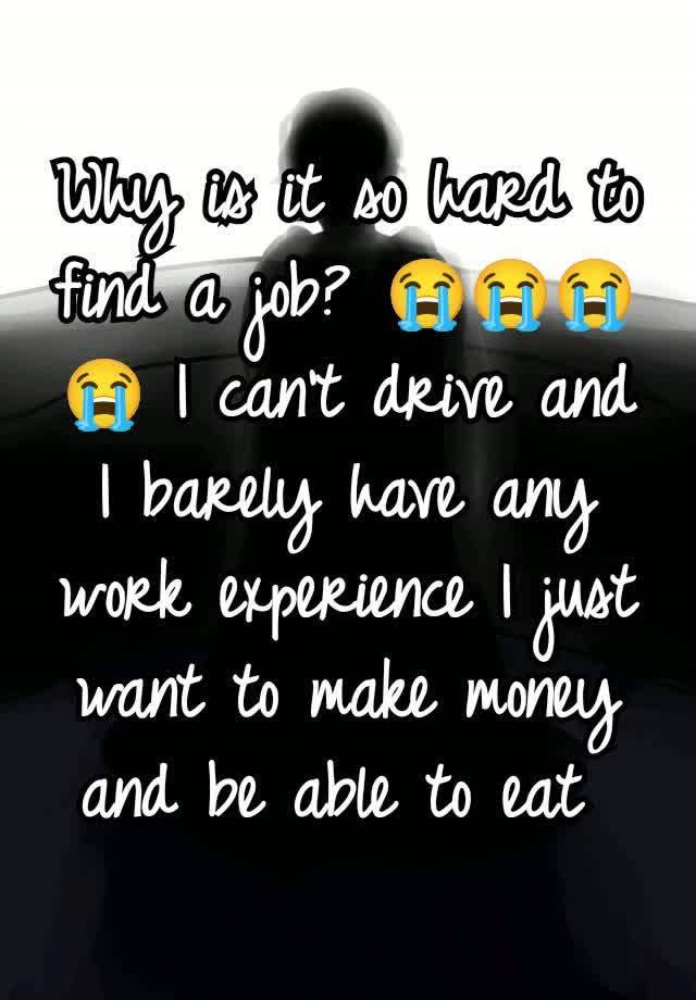 Why is it so hard to find a job? 😭😭😭😭 I can't drive and I barely have any work experience I just want to make money and be able to eat 