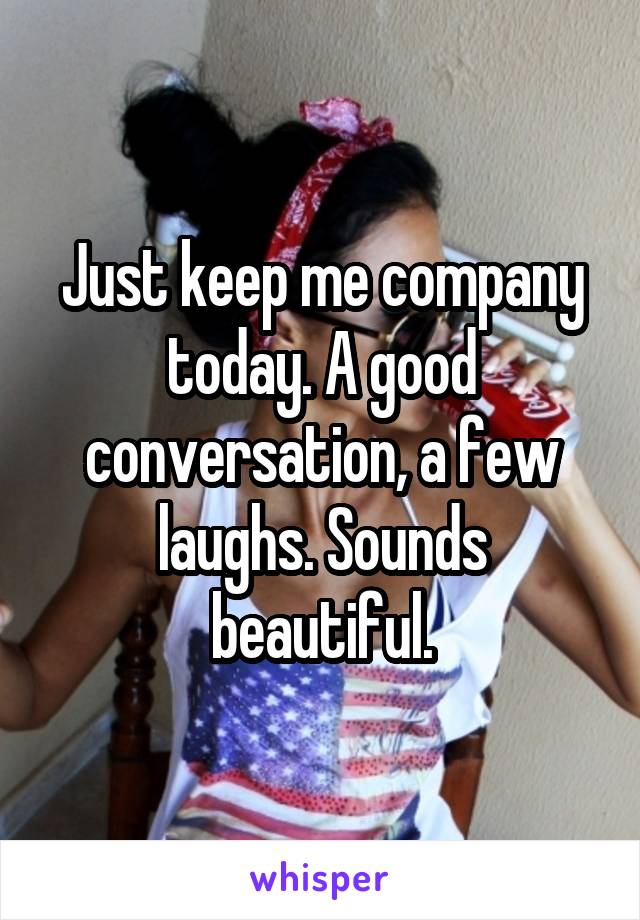 Just keep me company today. A good conversation, a few laughs. Sounds beautiful.