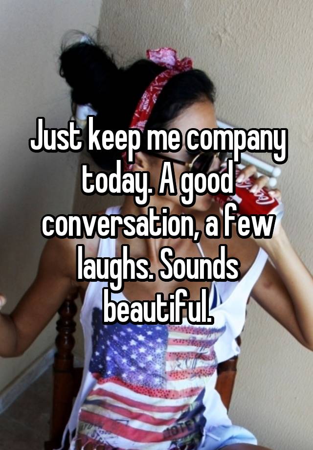 Just keep me company today. A good conversation, a few laughs. Sounds beautiful.