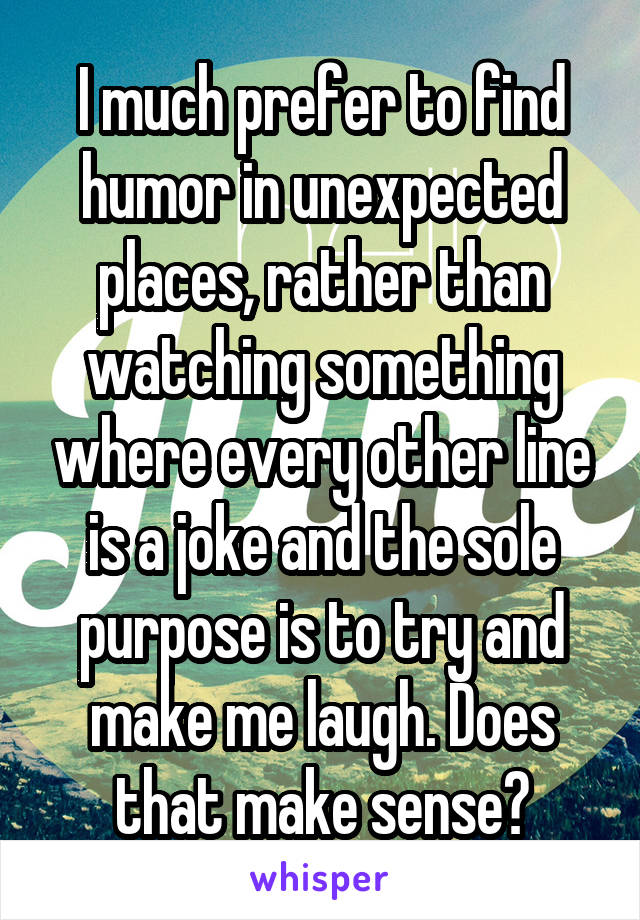 I much prefer to find humor in unexpected places, rather than watching something where every other line is a joke and the sole purpose is to try and make me laugh. Does that make sense?