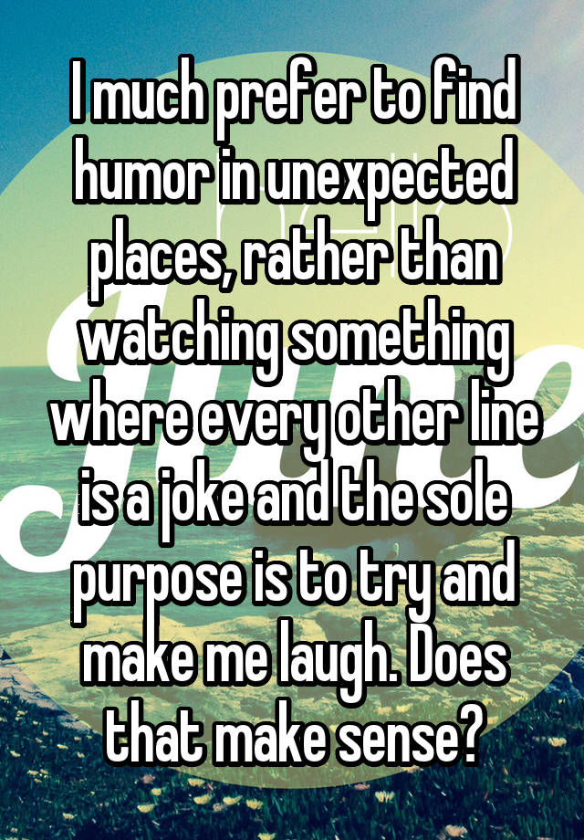 I much prefer to find humor in unexpected places, rather than watching something where every other line is a joke and the sole purpose is to try and make me laugh. Does that make sense?