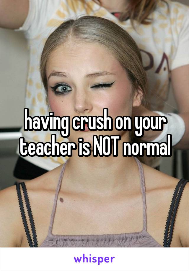 having crush on your teacher is NOT normal