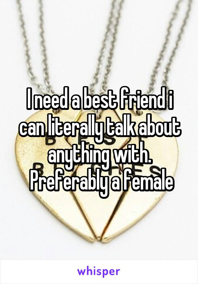 I need a best friend i can literally talk about anything with.
 Preferably a female