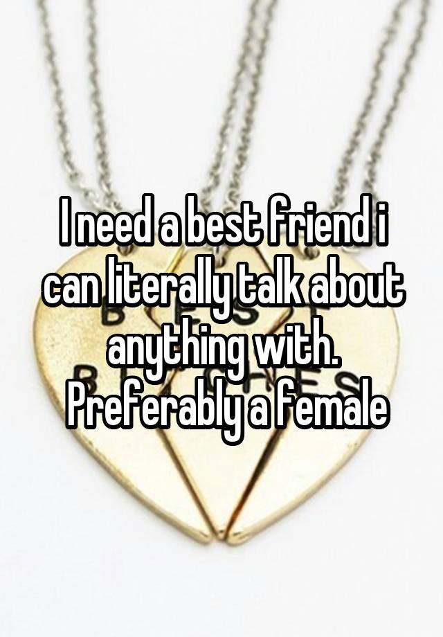 I need a best friend i can literally talk about anything with.
 Preferably a female