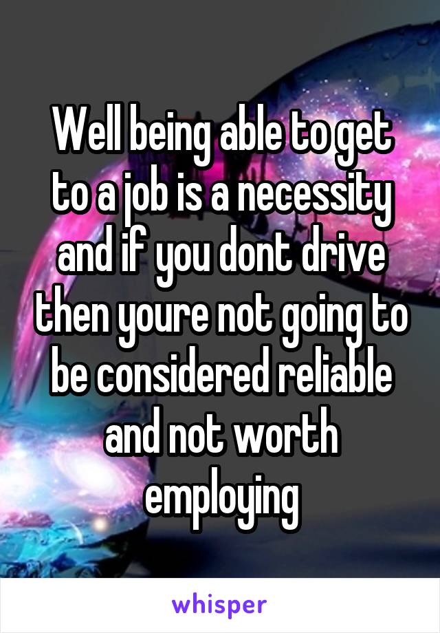 Well being able to get to a job is a necessity and if you dont drive then youre not going to be considered reliable and not worth employing