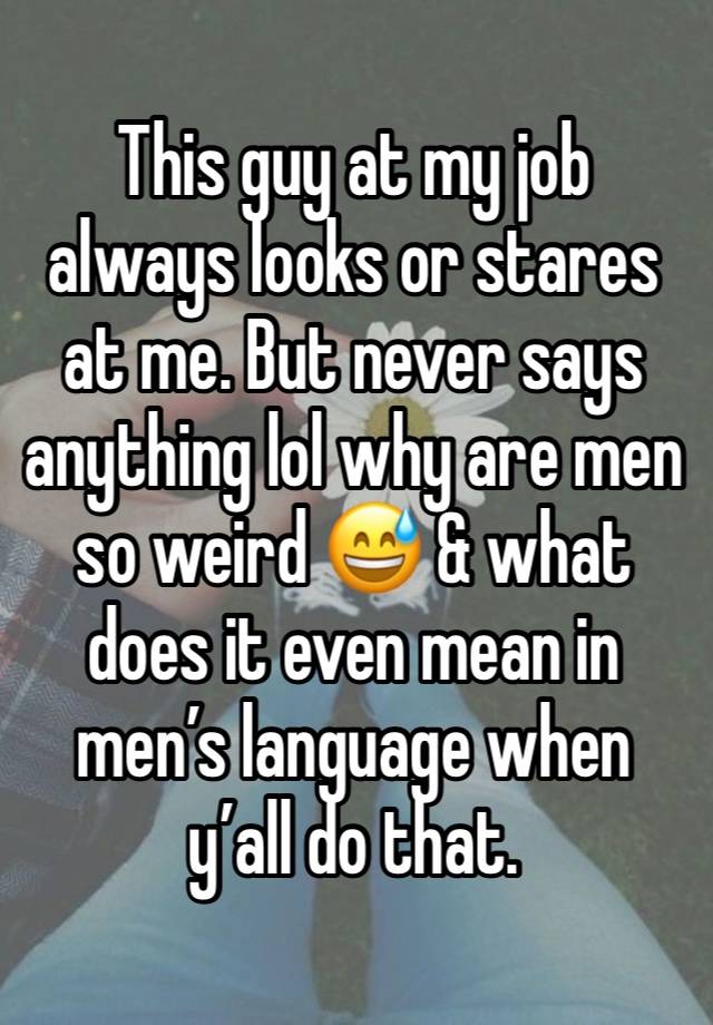 This guy at my job always looks or stares at me. But never says anything lol why are men so weird 😅 & what does it even mean in men’s language when y’all do that.