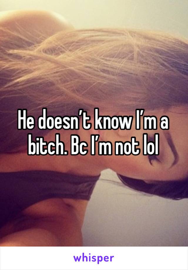 He doesn’t know I’m a bitch. Bc I’m not lol