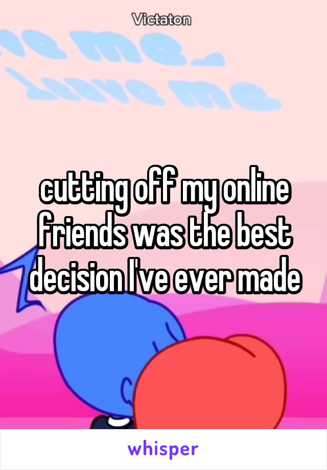 cutting off my online friends was the best decision I've ever made