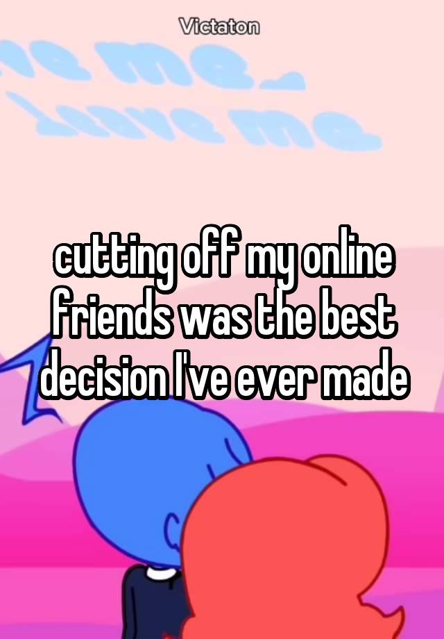 cutting off my online friends was the best decision I've ever made