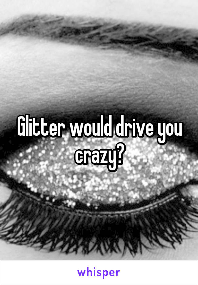 Glitter would drive you crazy?