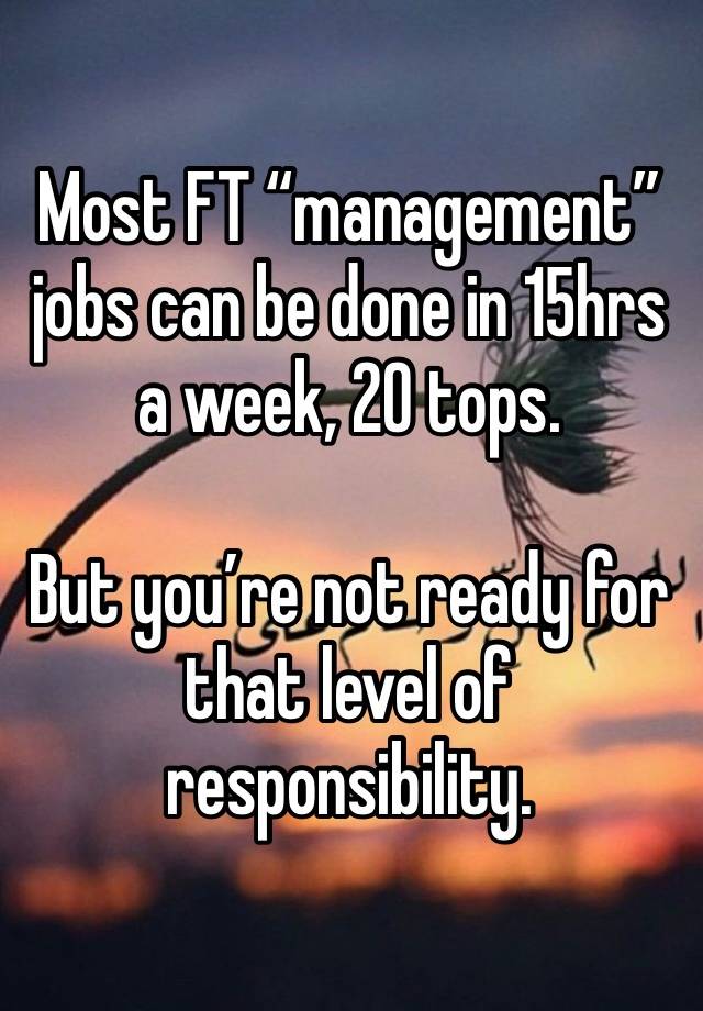 Most FT “management” jobs can be done in 15hrs a week, 20 tops.

But you’re not ready for that level of responsibility.