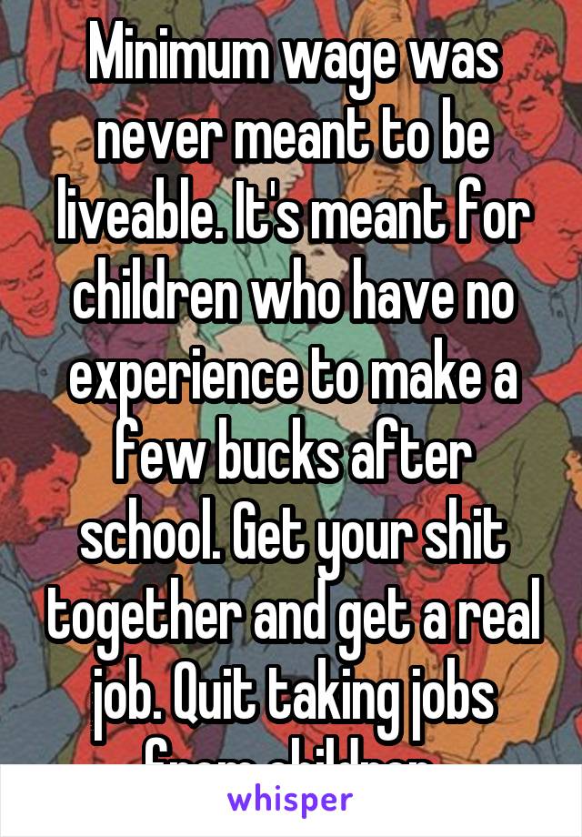 Minimum wage was never meant to be liveable. It's meant for children who have no experience to make a few bucks after school. Get your shit together and get a real job. Quit taking jobs from children.