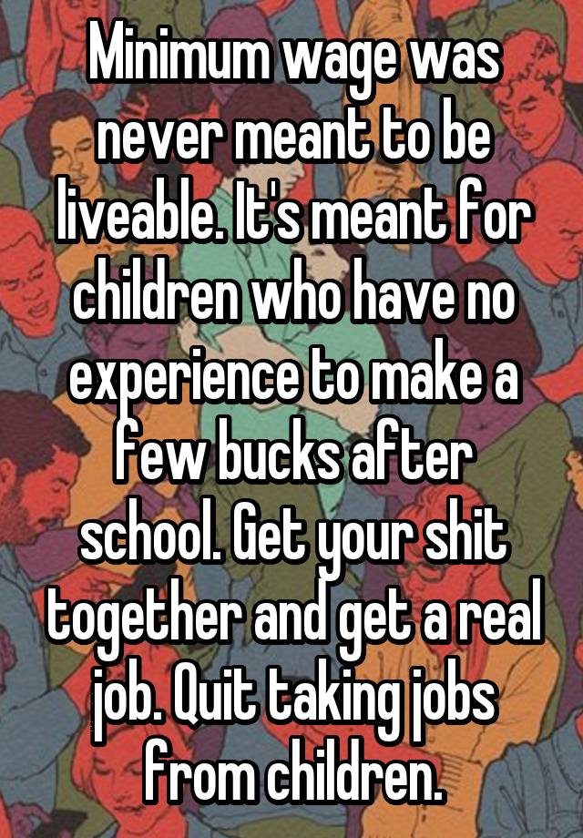 Minimum wage was never meant to be liveable. It's meant for children who have no experience to make a few bucks after school. Get your shit together and get a real job. Quit taking jobs from children.