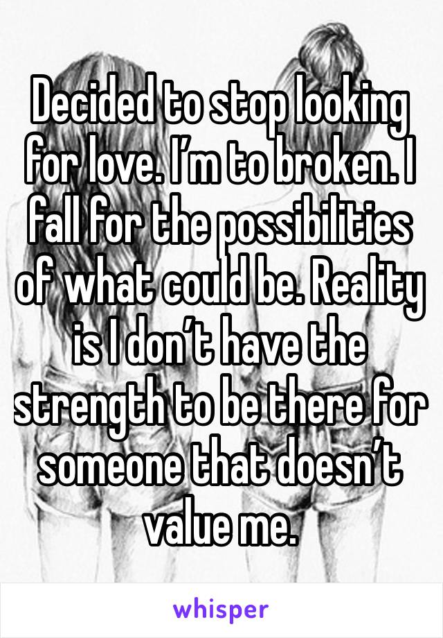 Decided to stop looking for love. I’m to broken. I fall for the possibilities of what could be. Reality is I don’t have the strength to be there for someone that doesn’t value me. 