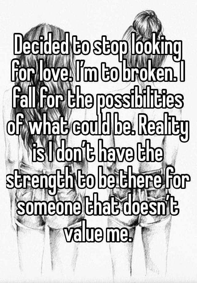 Decided to stop looking for love. I’m to broken. I fall for the possibilities of what could be. Reality is I don’t have the strength to be there for someone that doesn’t value me. 