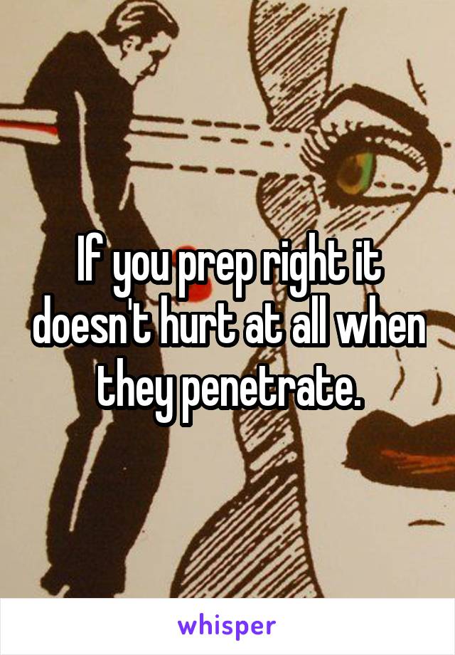 If you prep right it doesn't hurt at all when they penetrate.