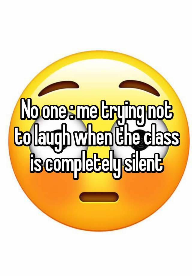 No one : me trying not to laugh when the class is completely silent