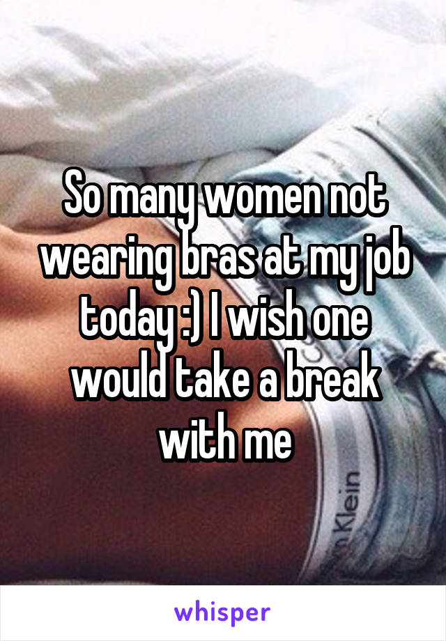 So many women not wearing bras at my job today :) I wish one would take a break with me