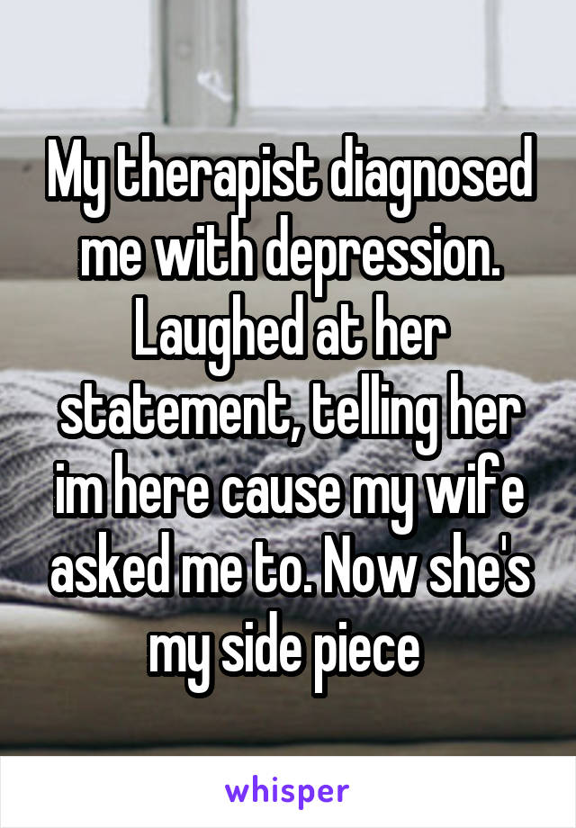 My therapist diagnosed me with depression. Laughed at her statement, telling her im here cause my wife asked me to. Now she's my side piece 