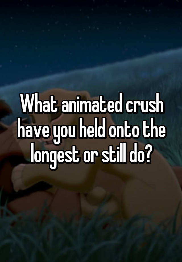 What animated crush have you held onto the longest or still do?