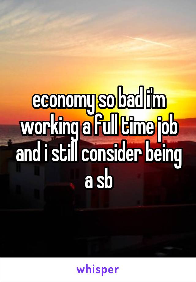 economy so bad i'm working a full time job and i still consider being a sb