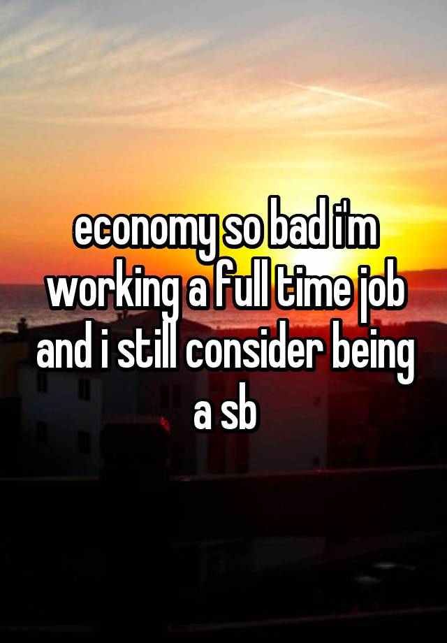 economy so bad i'm working a full time job and i still consider being a sb