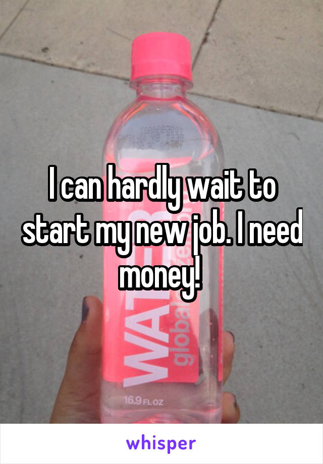 I can hardly wait to start my new job. I need money! 