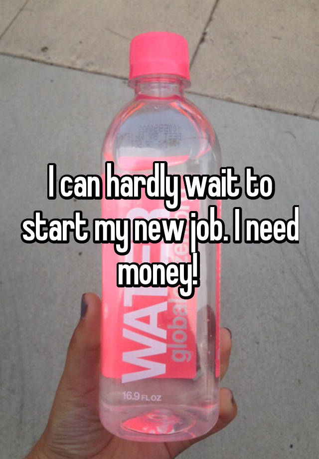 I can hardly wait to start my new job. I need money! 