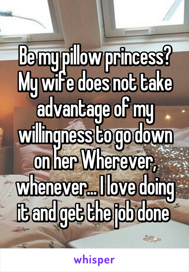 Be my pillow princess? My wife does not take advantage of my willingness to go down on her Wherever, whenever... I love doing it and get the job done 